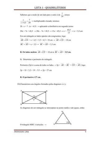 LISTA 1 - QUADRILÁTEROS
PROFESSOR: LIMA 9
Sabemos que a razão de um lado para o outro é de
20
7
, temos:
20
7
5,6

x
x
→ multiplicando cruzado, teremos:
20 . x = 7 . (x + 6,5) → aplicando a distributiva no segundo termo
20x = 7x + 45,5 → 20x – 7x = 45,5 → 13x = 45,5 → x =
13
5,45
→ x = 3,5 cm
Em um retângulo os lados opostos são congruentes, logo:
CDAB  = x + 6,5 = 3,5 + 6,5 = 10 cm → CDAB  = 10 cm
ADBC  = x = 3,5 → ADBC  = 3,5 cm
R: Os lados medem CDAB  = 10 cm e ADBC  = 3,5 cm.
b) Determine o perímetro do retângulo.
Perímetro (2p) é a soma de todos os lados → 2p = AB + BC + CD + AD , logo:
2p = 10 + 3,5 + 10 + 3,5 → 2p = 27 cm
R: O perímetro é 27 cm.
10) Chamaremos aos ângulos formados pelas diagonais x e y.
As diagonais de um retângulo se interceptam no ponto médio e são iguais, então:
O triângulo MDC é isósceles →
 