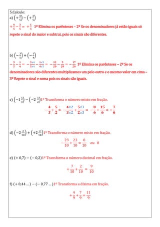 5.Calcule:
a)
1º Elimina os parênteses – 2º Se os denominadores já estão iguais só
repete o sinal do maior e subtrai, pois os sinais são diferentes.
b)
1º Elimina os parênteses – 2º Se os
denominadores são diferentes multiplicamos um pelo outro e o mesmo valor em cima –
3º Repete o sinal e soma pois os sinais são iguais.
c) 1º Transforma o número misto em fração.
d) 1º Transforma o número misto em fração.
e) 1º Transforma o número decimal em fração.
f) 1º Transforma a dízima em fração.
 