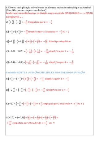 6. Efetue a multiplicação e divisão com os números racionais e simplifique se possível:
(Obs.: Não quero a resposta em decimal)
Lembre que na multiplicação e na divisão a regra do sinal é SINAIS IGUAIS = + e SINAIS
DIFERENTES = –
a) =
b) =
c) = Não dá pra simplificar
d) =
e) =
Na divisão REPETE A 1ª FRAÇÃO E MULTIPLICA PELO INVERSO DA 2ª FRAÇÃO.
f) =
g) =
h) =
i) =
 