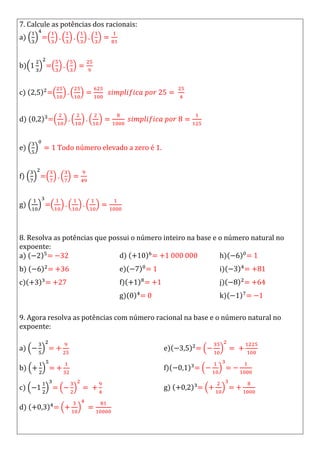 7. Calcule as potências dos racionais:
a) =
b) =
c) =
d) =
e) Todo número elevado a zero é 1.
f) =
g) =
8. Resolva as potências que possui o número inteiro na base e o número natural no
expoente:
a) =
b) =
c) =
d) =
e) =
f) =
g) =
h) =
i) =
j) =
k) =
9. Agora resolva as potências com número racional na base e o número natural no
expoente:
a) =
b) =
c) =
d) =
e) =
f) = =
g) = =
 