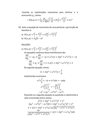 Fazendo as substituições necessárias para eliminar           e
   acrescentar , temos:




03. Ache a equação de movimento de uma partícula, cuja função de
   Hamilton é:

   a)
   b)

   SOLUÇÃO:

   a)
        As equações canônicas dessa Hamiltoniana são:




        Da segunda equação, temos:



        Substituindo na primeira:




        Elevando-se a segunda equação ao quadrado e substituindo o
        valor encontrado acima, temos:
 