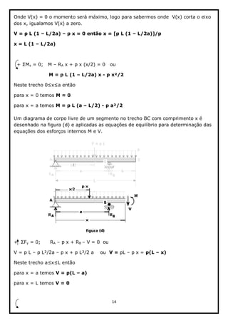 14  
  
Onde  V(x)  =  0  o  momento  será  máximo,  logo  para  sabermos  onde    V(x)  corta  o  eixo  
dos  x,  igualamos  V(x)  a  zero.  
V  =  p  L  (1     L/2a)     p  x  =  0  então  x  =  [p  L  (1     L/2a)]/p  
x  =  L  (1     L/2a)  
  
x  =  0;;      M     RA  x  +  p  x  (x/2)  =  0      ou                                                                                                                                            
   M  =  p  L  (1     L/2a)  x  -­  p  x²/2  
  
para  x  =  0  temos  M  =  0  
para  x  =  a  temos  M  =  p  L  (a     L/2)  -­  p  a²/2  
  
Um  diagrama  de  corpo  livre  de  um  segmento  no  trecho  BC  com  comprimento  x  é  
desenhado  na  figura  (d)  e  aplicadas  as  equações  de  equilíbrio  para  determinação  das  
equações  dos  esforços  internos  M  e  V.  
  
                                           
y  =  0;;            RA     p  x  +  RB     V  =  0    ou      
V  =  p  L     p  L²/2a     p  x  +  p  L²/2  a        ou    V  =  pL     p  x  =  p(L     x)  
  então  
para  x  =  a  temos  V  =  p(L     a)  
para  x  =  L  temos  V  =  0  
    
 