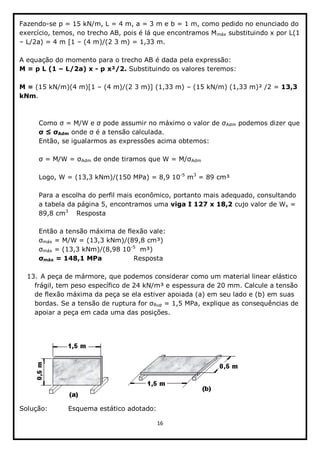 16  
  
Fazendo-­se  p  =  15  kN/m,  L  =  4  m,  a  =  3  m  e  b  =  1  m,  como  pedido  no  enunciado  do  
exercício,  temos,  no  trecho  AB,  pois  é  lá  que  encontramos  Mmáx  substituindo  x  por  L(1  
  L/2a)  =  4  m  [1     (4  m)/(2  3  m)  =  1,33  m.  
  
A  equação  do  momento  para  o  trecho  AB  é  dada  pela  expressão:  
M  =  p  L  (1     L/2a)  x  -­  p  x²/2.  Substituindo  os  valores  teremos:      
  
M  =  (15  kN/m)(4  m)[1     (4  m)/(2  3  m)]  (1,33  m)     (15  kN/m)  (1,33  m)²  /2  =  13,3  
kNm.  
  
  
Adm  podemos  dizer  que  
Adm     
Então,  se  igualarmos  as  expressões  acima  obtemos:  
  
Adm   Adm  
  
Logo,  W  =  (13,3  kNm)/(150  MPa)  =  8,9  10-­5
  m3
  =  89  cm³  
  
Para  a  escolha  do  perfil  mais  econômico,  portanto  mais  adequado,  consultando  
a  tabela  da  página  5,  encontramos  uma  viga  I  127  x  18,2  cujo  valor  de  Wx  =  
89,8  cm3
   Resposta  
  
Então  a  tensão  máxima  de  flexão  vale:    
máx  =  M/W  =  (13,3  kNm)/(89,8  cm³)        
máx  =  (13,3  kNm)/(8,98  10-­5
    m³)    
máx  =  148,1  MPa      Resposta  
  
13.  A  peça  de  mármore,  que  podemos  considerar  como  um  material  linear  elástico  
frágil,  tem  peso  específico  de  24  kN/m³  e  espessura  de  20  mm.  Calcule  a  tensão  
de  flexão  máxima  da  peça  se  ela  estiver  apoiada  (a)  em  seu  lado  e  (b)  em  suas  
Rup  =  1,5  MPa,  explique  as  consequências  de  
apoiar  a  peça  em  cada  uma  das  posições.  
  
  
Solução:                  Esquema  estático  adotado:  
 