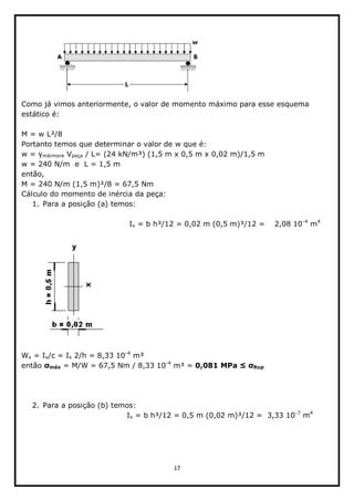 17  
  
  
                           
Como  já  vimos  anteriormente,  o  valor  de  momento  máximo  para  esse  esquema  
estático  é:  
  
M  =  w  L²/8  
Portanto  temos  que  determinar  o  valor  de  w  que  é:  
mármore  Vpeça  /  L=  (24  kN/m³)  (1,5  m  x  0,5  m  x  0,02  m)/1,5  m    
w  =  240  N/m    e    L  =  1,5  m  
então,  
M  =  240  N/m  (1,5  m)²/8  =  67,5  Nm  
Cálculo  do  momento  de  inércia  da  peça:  
1. Para  a  posição  (a)  temos:  
  
    Ix  =  b  h³/12  =  0,02  m  (0,5  m)³/12  =        2,08  10-­4
  m4  
  
                 
  
Wx  =  Ix/c  =  Ix  2/h  =  8,33  10-­4
  m³  
então   máx  =  M/W  =  67,5  Nm  /  8,33  10-­4
  m³  =  0,081  MPa   Rup  
  
  
  
2. Para  a  posição  (b)  temos:  
Ix  =  b  h³/12  =  0,5  m  (0,02  m)³/12  =    3,33  10-­7
  m4
  
 
