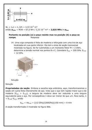 18  
  
  
  
Wx  =  Ix/c  =  Ix  2/h  =  3,33  10-­5
  m³  
então   máx  =  M/W  =  67,5  Nm  /  3,33  10-­5
  m³  =  2,025  MPa   Rup  
  
Portanto  na  posição  (a)  a  peça  resiste  mas  na  posição  (b)  a  peça  se  
rompe.                                              Resposta  
  
14.  Uma  viga  composta  é  feita  de  madeira  e  reforçada  com  uma  tira  de  aço  
localizada  em  sua  parte  inferior.  Ela  tem  a  área  de  seção  transversal  
mostrada  na  figura.  Se  for  submetida  a  um  momento  fletor  M  =  2  kNm,  
determine  a  tensão  normal  nos  pontos  B  e  C.  Considere  Eaço  =  200  GPa.  Emad  
=  12  GPa.  
  
Solução  
Solução  
Propriedades  da  seção.  Embora  a  escolha  seja  arbitrária,  aqui,  transformaremos  a  
seção  em  outra  feita  inteiramente  de  aço.  Visto  que  o  aço  tem  rigidez  maior  que  a  da  
madeira   (Eaço   >   Emad),   a   largura   da   madeira   deve   ser   reduzida   a   uma   largura  
equivalente  para  o  aço.  Por  conseqüência  n  deve  ser  menor  do  que  um.  Para  tanto,  n  
=  Emad/  Eaço,  então  
baço  =  nbmad  =  [(12  GPa)/(200GPa)](150  mm)  =  9  mm  
A  seção  transformada  é  mostrada  na  figura  86b.  
 
