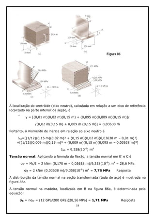 19  
  
  
A  localização  do  centróide  (eixo  neutro),  calculada  em  relação  a  um  eixo  de  referência  
localizado  na  parte  inferior  da  seção,  é  
y  =  [(0,01  m)(0,02  m)(0,15  m)  +  (0,095  m)(0,009  m)(0,15  m)]/  
/[0,02  m(0,15  m)  +  0,009  m  (0,15  m)]  =  0,03638  m  
Portanto,  o  momento  de  inércia  em  relação  ao  eixo  neutro  é  
INA=[(1/12)(0,15  m)(0,02  m)³  +  (0,15  m)(0,02  m)(0,03638  m     0,01  m)²]  
+[(1/12)(0,009  m)(0,15  m)³  +  (0,009  m)(0,15  m)(0,095  m     0,03638  m)²]  
INA  =  9,358(10-­6
)  m4
  
Tensão  normal   
  =  Mc/I  =  2  kNm  (0,170  m     0,03638  m)/9,358(10-­6
)  m4
  =  28,6  MPa  
C  =  2  kNm  (0,03638  m)/9,358(10-­6
)  m4
  =  7,78  MPa      Resposta  
A  distribuição  da  tensão  normal  na  seção  transformada  (toda  de  aço)  é  mostrada  na  
figura  86c.  
A   tensão   normal   na   madeira,   localizada   em   B   na   figura   86a,   é   determinada   pela  
equação:    
B     =  (12  GPa/200  GPa)(28,56  MPa)  =  1,71  MPa        Resposta  
 