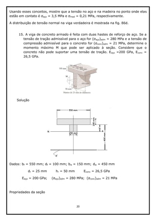 20  
  
Usando  esses  conceitos,  mostre  que  a  tensão  no  aço  e  na  madeira  no  ponto  onde  elas  
aço   mad  =  0,21  MPa,  respectivamente.  
A  distribuição  de  tensão  normal  na  viga  verdadeira  é  mostrada  na  fig.  86d.  
  
15.  A  viga  de  concreto  armado  é  feita  com  duas  hastes  de  reforço  de  aço.  Se  a  
aço)adm  =  280  MPa  e  a  tensão  de  
compressão  admissível  para  o  concreto   conc)adm  =  21  MPa,  determine  o  
momento   máximo   M   que   pode   ser   aplicado   à   seção.   Considere   que   o  
concreto   não   pode   suportar   uma   tensão   de   tração.   Eaço   =200   GPa,   Econc   =  
26,5  GPa.  
  
Solução  
  
Dados:  bf  =  550  mm;;  df  =  100  mm;;  bw  =  150  mm;;  dw  =  450  mm  
      dr  =  25  mm   hr  =  50  mm   Econc  =  26,5  GPa  
            Eaço  =  200  GPa;;         aço)adm   conc)adm  =  21  MPa  
  
Propriedades  da  seção  
  
 
