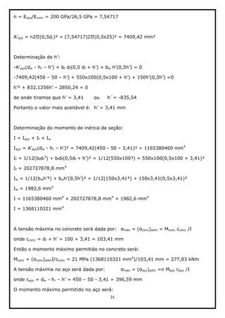 21  
  
n  =  Eaço/Econc  =  200  GPa/26,5  GPa  =  7,54717  
  
aço   r   
  
  
-­ aço(dw  -­  hr      f  df(0,5  df   w     
-­7409,42(450     50        
  2850,24  =  0  
de  onde      ou     h´=  -­835,54  
Portanto  o  valor  mais  aceitável  é:     
  
Determinação  do  momento  de  inércia  da  seção:  
I  =  Iaço  +  If  +  Iw  
Iaço   aço(dw  -­  hr      -­  50     3,41)²  =  1165380460  mm4
  
If  =  1/12(bfdf
3
)  +  bfdf(0,5df     
If  =  202727878,8  mm4
    
Iw  =  1/12(bw w   
Iw  =  1982,6  mm4
  
I  =  1165380460  mm4
  +  202727878,8  mm4
  +  1982,6  mm4
  
I  =  1368110321  mm4
    
  
A  tensão  máxima  no  concreto  será  dada  por:   máx  =   conc)adm  =  Mconc  cconc  /I  
onde  cconc  =  df     
Então  o  momento  máximo  permitido  no  concreto  será:  
Mconc  =  ( conc)admI/cconc  =  21  MPa  (1368110321  mm4
)/103,41  mm  =  277,83  kNm  
A  tensão  máxima  no  aço  será  dada  por:     máx  =   aço)adm  =n  Maço  caço  /I  
onde  caço  =  dw  -­  hr        50  -­  3,41  =  396,59  mm  
O  momento  máximo  permitido  no  aço  será:  
 