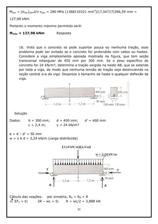22  
  
Maço  =   aço)admI/n  caço  =  280  MPa  (1368110321  mm4
)/(7,54717)396,59  mm  =    
127,98  kNm  
Portanto  o  momento  máximo  permitido  será:    
Mmáx  =  127,98  kNm      Resposta  
  
16. Visto   que   o   concreto   só   pode   suportar   pouca   ou   nenhuma   tração,   esse  
problema  pode  ser  evitado  se  o  concreto  for  protendido  com  cabos  ou  hastes.  
Considere   a   viga   simplesmente   apoiada   mostrada   na   figura,   que   tem   seção  
transversal   retangular   de   450   mm   por   300   mm.   Se   o   peso   específico   do  
concreto  for  24  kN/m³,  determine  a  tração  exigida  na  haste  AB,  que  se  estende  
por  toda  a  viga,  de  modo  que  nenhuma  tensão  de  tração  seja  desenvolvida  na  
seção  central  a-­a  da  viga.  Despreze  o  tamanho  da  haste  e  qualquer  deflexão  da  
viga.  
  
Solução  
Dados:   b  =  300  mm;;   d  =  450  mm;;     
      L  =  2,4  m;;       =  24  kN/m³  
  
a  =  d        
  
  
  
  
Cálculo  das  reações:   por  simetria,  RA  =  RB  =  R  
y  =  0;;     2R     wL  =  0;;   R  =  wL/2  =  3,888  kN  
 