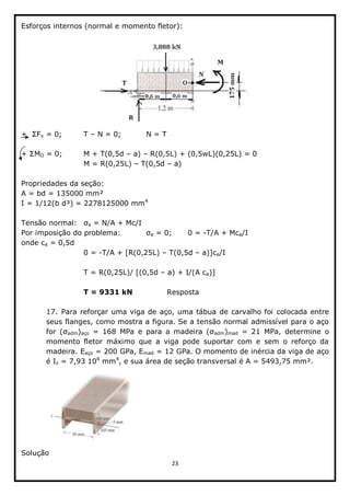 23  
  
Esforços  internos  (normal  e  momento  fletor):  
  
  
x  =  0;;     T     N  =  0;;      N  =  T  
  
O  =  0;;     M  +  T(0,5d     a)     R(0,5L)  +  (0,5wL)(0,25L)  =  0  
         M  =  R(0,25L)     T(0,5d     a)  
  
Propriedades  da  seção:  
A  =  bd  =  135000  mm²  
I  =  1/12(b  d³)  =  2278125000  mm4
  
  
Tensão  normal:   a  =  N/A  +  Mc/I  
Por  imposição  do  problema:      a  =  0;;   0  =  -­T/A  +  Mca/I  
onde  ca  =  0,5d  
         0  =  -­T/A  +  [R(0,25L)     T(0,5d     a)]ca/I  
  
         T  =  R(0,25L)/  [(0,5d     a)  +  I/(A  ca)]  
  
         T  =  9331  kN      Resposta  
  
17.  Para  reforçar  uma  viga  de  aço,  uma  tábua  de  carvalho  foi  colocada  entre  
seus  flanges,  como  mostra  a  figura.  Se  a  tensão  normal  admissível  para  o  aço  
adm)aço   adm)mad   =   21   MPa,   determine   o  
momento   fletor   máximo   que   a   viga   pode   suportar   com   e   sem   o   reforço   da  
madeira.  Eaço  =  200  GPa,  Emad  =  12  GPa.  O  momento  de  inércia  da  viga  de  aço  
é  Iz  =  7,93  106
  mm4
,  e  sua  área  de  seção  transversal  é  A  =  5493,75  mm².  
  
Solução  
 