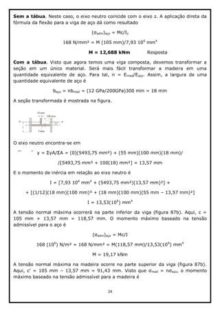 24  
  
Sem  a  tábua.  Neste  caso,  o  eixo  neutro  coincide  com  o  eixo  z.  A  aplicação  direta  da  
fórmula  da  flexão  para  a  viga  de  aço  dá  como  resultado  
adm)aço  =  Mc/Iz    
168  N/mm²  =  M  (105  mm)/7,93  106
  mm4
  
                                              M  =  12,688  kNm                      Resposta  
Com   a   tábua.  Visto  que  agora  temos  uma  viga  composta,  devemos  transformar  a  
seção   em   um   único   material.   Será   mais   fácil   transformar   a   madeira   em   uma  
quantidade   equivalente   de   aço.   Para   tal,   n   =   Emad/Eaço.   Assim,   a   largura   de   uma  
quantidade  equivalente  de  aço  é  
baço  =  nbmad  =  (12  GPa/200GPa)300  mm  =  18  mm  
A  seção  transformada  é  mostrada  na  figura.    
  
O  eixo  neutro  encontra-­se  em  
y  =   yA/ A  =  (0)(5493,75  mm²)  +  (55  mm)(100  mm)(18  mm)/  
/[5493,75  mm²  +  100(18)  mm²]  =  13,57  mm  
E  o  momento  de  inércia  em  relação  ao  eixo  neutro  é  
I  =  [7,93  106
  mm4
  +  (5493,75  mm²)(13,57  mm)²]  +    
+  [(1/12)(18  mm)(100  mm)³  +  (18  mm)(100  mm)(55  mm     13,57  mm)²]    
I  =  13,53(106
)  mm4
  
A   tensão   normal   máxima   ocorrerá   na  parte  inferior   da   viga   (figura   87b).   Aqui,   c  =  
105   mm   +   13,57   mm   =   118,57   mm.   O   momento   máximo   baseado   na   tensão  
admissível  para  o  aço  é  
adm)aço  =  Mc/I  
168  (106
)  N/m²  =  168  N/mm²  =  M(118,57  mm)/13,53(106
)  mm4
  
M  =  19,17  kNm  
A  tensão  normal  máxima  na  madeira  ocorre  na  parte  superior  da  viga  (figura  87b).  
   13,5 mad   aço,   o  momento  
máximo  baseado  na  tensão  admissível  para  a  madeira  é  
 