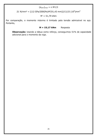 25  
  
adm)mad     
6
)mm4
  
  
Por   comparação,   o   momento   máximo   é   limitado   pela   tensão   admissível   no   aço.  
Portanto,  
                                    M  =  19,17  kNm              Resposta  
Observação:  Usando  a  tábua  como  reforço,  conseguimos  51%  de  capacidade  
adicional  para  o  momento  da  viga.  
 