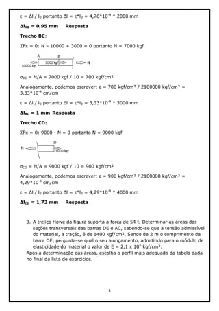 3  
  
0   0  =  4,76*10-­4
  *  2000  mm  
AB  =  0,95  mm     Resposta  
Trecho  BC:    
  10000  +  3000  =  0  portanto  N  =  7000  kgf  
  
BC  =  N/A  =  7000  kgf  /  10  =  700  kgf/cm²  
  =  700  kgf/cm²  /  2100000  kgf/cm²  =  
3,33*10-­4
  cm/cm  
0   0  =  3,33*10-­4
  *  3000  mm  
BC  =  1  mm    Resposta  
Trecho  CD:  
-­  N  =  0  portanto  N  =  9000  kgf  
  
CD  =  N/A  =  9000  kgf  /  10  =  900  kgf/cm²  
  =  900  kgf/cm²  /  2100000  kgf/cm²  =  
4,29*10-­4
  cm/cm  
0   0  =  4,29*10-­4
  *  4000  mm  
CD  =  1,72  mm     Resposta  
  
3. A  treliça  Howe  da  figura  suporta  a  força  de  54  t.  Determinar  as  áreas  das  
seções  transversais  das  barras  DE  e  AC,  sabendo-­se  que  a  tensão  admissível  
do  material,  a  tração,  é  de  1400  kgf/cm².  Sendo  de  2  m  o  comprimento  da  
barra  DE,  pergunta-­se  qual  o  seu  alongamento,  admitindo  para  o  módulo  de  
elasticidade  do  material  o  valor  de  E  =  2,1  x  106
  kgf/cm².  
Após  a  determinação  das  áreas,  escolha  o  perfil  mais  adequado  da  tabela  dada  
no  final  da  lista  de  exercícios.  
  
 