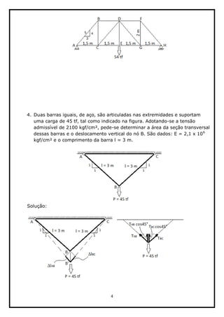 4  
  
  
  
  
  
  
  
  
  
  
4. Duas  barras  iguais,  de  aço,  são  articuladas  nas  extremidades  e  suportam  
uma  carga  de  45  tf,  tal  como  indicado  na  figura.  Adotando-­se  a  tensão  
admissível  de  2100  kgf/cm²,  pede-­se  determinar  a  área  da  seção  transversal  
dessas  barras  e  o  deslocamento  vertical  do  nó  B.  São  dados:  E  =  2,1  x  106
  
kgf/cm²  e  o  comprimento  da  barra  l  =  3  m.  
  
  
Solução:  
  
  
  
  
 
