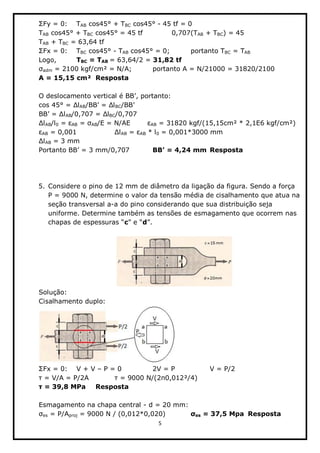 5  
  
   TAB  cos45°  +  TBC  cos45°  -­  45  tf  =  0  
TAB  cos45°  +  TBC  cos45°  =  45  tf        0,707(TAB  +  TBC)  =  45  
TAB  +  TBC  =  63,64  tf  
Fx  =  0:   TBC  cos45°  -­  TAB  cos45°  =  0;;     portanto  TBC  =  TAB    
Logo,     TBC  =  TAB  =  63,64/2  =  31,82  tf  
adm  =  2100  kgf/cm²  =  N/A;;     portanto  A  =  N/21000  =  31820/2100  
A  =  15,15  cm²   Resposta  
  
,  portanto:  
AB BC   
AB BC/0,707  
AB/l0   AB   AB/E  =  N/AE                 AB  =  31820  kgf/(15,15cm²  *  2,1E6  kgf/cm²)  
AB  =  0,001      AB   AB  *  l0  =  0,001*3000  mm  
AB  =  3  mm  
         Resposta        
  
  
  
5. Considere  o  pino  de  12  mm  de  diâmetro  da  ligação  da  figura.  Sendo  a  força  
P  =  9000  N,  determine  o  valor  da  tensão  média  de  cisalhamento  que  atua  na  
seção  transversal  a-­a  do  pino  considerando  que  sua  distribuição  seja  
uniforme.  Determine  também  as  tensões  de  esmagamento  que  ocorrem  nas  
c d   
  
  
Solução:  
Cisalhamento  duplo:  
  
Fx  =  0:   V  +  V     P  =  0      2V  =  P      V  =  P/2  
      ²/4)  
   Resposta  
  
Esmagamento  na  chapa  central  -­  d  =  20  mm:  
es  =  P/Aproj  =  9000  N  /  (0,012*0,020)      es  =  37,5  Mpa   Resposta  
 