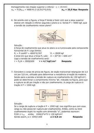 6  
  
Esmagamento  nas  chapas  superior  e  inferior  -­  c  =  15  mm:  
es  =  P/2Aproj  =  9000  N  /2  (0,012*0,015)      es  =  25,0  Mpa   Resposta
     
  
  
6. De  acordo  com  a  figura,  a  força  P  tende  a  fazer  com  que  a  peça  superior  
deslize  em  relação  à  inferior  segundo  o  plano  a-­a.  Sendo  P  =  4000  kgf,  qual  
a  tensão  de  cisalhamento  nesse  plano?  
  
  
Solução:  
A  força  de  cisalhamento  que  atua  no  plano  a-­a  é  provocada  pela  componente  
horizontal  de  P.  Logo  temos:  
Px  =  P  cos45°  =  4000*0,707      Px  =  2828  kgf  
A  área  em  que  atua  a  força  Px  vale:   A  =  20*30  =  600  cm²  
Logo  a  tensão  de  cisalhamento  será:  
  =  Px/A  =  2828/600      Resposta  
  
  
  
7. Considere  o  corpo  de  prova  da  figura,  de  seção  transversal  retangular  de  2,5  
cm  por  5,0  cm,  utilizado  para  determinar  a  resistência  à  tração  da  madeira.  
Sendo  para  a  peroba  a  tensão  de  ruptura  ao  cisalhamento  de  130  kgf/cm²,  
pede-­ a
a  ruptura  se  dê  por  tração  e  não  por  cisalhamento.  A  carga  de  ruptura  à  
tração  é  P  =  1040  kgf.    
  
  
Solução:  
Se  a  carga  de  ruptura  a  tração  é  P  =  1040  kgf,  isso  significa  que  com  essa  
carga  eu  não  posso  ter  ruptura  por  cisalhamento.  Então,  como  eu  terei  
  
P/2A   rup   então,         
      a     0,8  cm      Resposta  
  
 