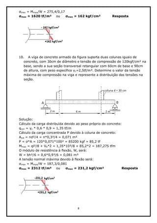 8  
  
max  =  Mmax/W  =  275,4/0,17          
max  =  1620  tf/m²   ou   max  =  162  kgf/cm²      Resposta  
  
  
  
  
10. A  viga  de  concreto  armado  da  figura  suporta  duas  colunas  iguais  de  
concreto,  com  30cm  de  diâmetro  e  tensão  de  compressão  de  120kgf/cm²  na  
base,  sendo  a  sua  seção  transversal  retangular  com  60cm  de  base  e  90cm  
de  altura,  com  peso  específico   c=2,5tf/m³.  Determine  o  valor  da  tensão  
máxima  de  compressão  na  viga  e  represente  a  distribuição  das  tensões  na  
seção.  
  
  
Solução:  
Cálculo  da  carga  distribuída  devido  ao  peso  próprio  do  concreto:  
qcon   c  *  0,6  *  0,9  =  1,35  tf/m    
Cálculo  da  carga  concentrada  P  devido  à  coluna  de  concreto:  
Acol  =   d²/4  =   *0,3²/4  =  0,071  m²  
P  =   *A  =  120*0,071*100²  =  85200  kgf  =  85,2  tf  
Mmax  =  ql²/8  +  VA*2  =  1,35*10²/8  +  85,2*2  =  187,275  tfm  
O  módulo  de  resistência  à  flexão,  W,  será:  
W  =  bh²/6  =  0,6*0,9²/6  =  0,081  m³  
A  tensão  normal  máxima  devido  à  flexão  será:  
max  =  Mmax/W  =  187,3/0,081           
max  =  2312  tf/m²   ou   max  =  231,2  kgf/cm²      Resposta  
  
  
  
  
 