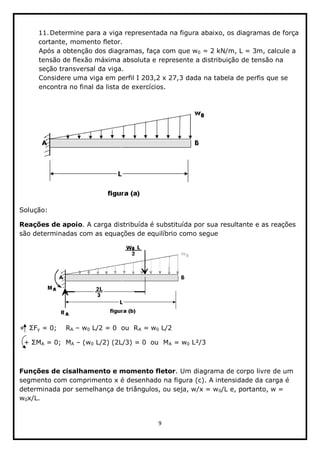 9  
  
  
11.Determine  para  a  viga  representada  na  figura  abaixo,  os  diagramas  de  força  
cortante,  momento  fletor.  
Após  a  obtenção  dos  diagramas,  faça  com  que  w0  =  2  kN/m,  L  =  3m,  calcule  a  
tensão  de  flexão  máxima  absoluta  e  represente  a  distribuição  de  tensão  na  
seção  transversal  da  viga.  
Considere  uma  viga  em  perfil  I  203,2  x  27,3  dada  na  tabela  de  perfis  que  se  
encontra  no  final  da  lista  de  exercícios.  
  
                     
Solução:  
Reações  de  apoio.  A  carga  distribuída  é  substituída  por  sua  resultante  e  as  reações  
são  determinadas  com  as  equações  de  equilíbrio  como  segue  
                         
y  =  0;;        RA     w0  L/2  =  0    ou    RA  =  w0  L/2    
     A  =  0;;    MA     (w0  L/2)  (2L/3)  =  0    ou    MA  =  w0  L²/3    
  
Funções  de  cisalhamento  e  momento  fletor.  Um  diagrama  de  corpo  livre  de  um  
segmento  com  comprimento  x  é  desenhado  na  figura  (c).  A  intensidade  da  carga  é  
determinada  por  semelhança  de  triângulos,  ou  seja,  w/x  =  w0/L  e,  portanto,  w  =  
w0x/L.  
 