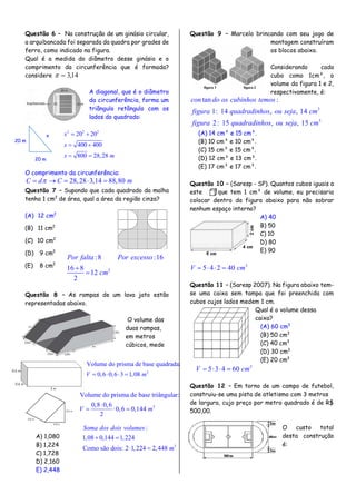 Questão 6 – Na construção de um ginásio circular,
a arquibancada foi separada da quadra por grades de
ferro, como indicado na figura.
Qual é a medida do diâmetro desse ginásio e o
comprimento da circunferência que é formada?
considere 14,3
A diagonal, que é o diâmetro
da circunferência, forma um
triângulo retângulo com os
lados do quadrado:
2 2 2
20 20
400 400
800 28,28
x
x
x m
 
 
 
O comprimento da circunferência:
28,28 3,14 88,80C d C m    
Questão 7 – Supondo que cada quadrado da malha
tenha 1 cm2
de área, qual a área da região cinza?
(A) 12 cm2
(B) 11 cm2
(C) 10 cm2
(D) 9 cm2
(E) 8 cm2
Questão 8 – As rampas de um lava jato estão
representadas abaixo.
O volume das
duas rampas,
em metros
cúbicos, mede
A) 1,080
B) 1,224
C) 1,728
D) 2,160
E) 2,448
Questão 9 – Marcelo brincando com seu jogo de
montagem construíram
os blocos abaixo.
Considerando cada
cubo como 1cm³, o
volume da figura 1 e 2,
respectivamente, é:
3
3
tan :
1: 14 , , 14
2: 15 , , 15
con do os cubinhos temos
figura quadradinhos ou seja cm
figura quadradinhos ou seja cm
(A) 14 cm³ e 15 cm³.
(B) 10 cm³ e 10 cm³.
(C) 15 cm³ e 15 cm³.
(D) 12 cm³ e 13 cm³.
(E) 17 cm³ e 17 cm³.
Questão 10 – (Saresp - SP). Quantos cubos iguais a
este , que tem 1 cm³ de volume, eu precisaria
colocar dentro da figura abaixo para não sobrar
nenhum espaço interno?
A) 40
B) 50
C) 10
D) 80
E) 90
3
5 4 2 40V cm   
Questão 11 – (Saresp 2007). Na figura abaixo tem-
se uma caixa sem tampa que foi preenchida com
cubos cujos lados medem 1 cm.
Qual é o volume dessa
caixa?
(A) 60 cm3
(B) 50 cm3
(C) 40 cm3
(D) 30 cm3
(E) 20 cm3
3
5 3 4 60V cm   
Questão 12 – Em torno de um campo de futebol,
construiu-se uma pista de atletismo com 3 metros
de largura, cujo preço por metro quadrado é de R$
500,00.
O custo total
desta construção
é:
20 m
20 m
x
2
:8 :16
16 8
12
2
Por falta Por excesso
cm


3
Volume do prisma de base quadrada:
0,6 0,6 3 1,08V m   
3
Volume do prisma de base triângular:
0,8 0,6
0,6 0,144
2
V m

  
3
:
1,08 0,144 1,224
Como são dois: 2 1,224 2,448
Soma dos dois volumes
m
 
 
 