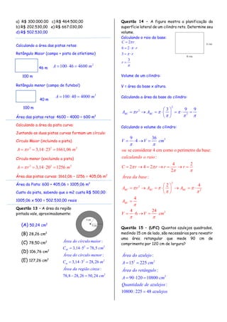 a) R$ 300.000.00 c) R$ 464.500,00
b) R$ 202.530,00 e) R$ 667.030,00
d) R$ 502.530,00
Calculando a área das pistas retas:
Retângulo Maior (campo + pista de atletismo)
Retângulo menor (campo de futebol)
Área das pistas retas: 4600 – 4000 = 600 m2
Calculando a área da pista curva:
Juntando as duas pistas curvas formam um círculo:
Círculo Maior (incluindo a pista)
2 2 2
3,14 23 1661,06A r m   
Círculo menor (excluindo a pista)
2 2 2
3,14 20 1256A r m   
Área das pistas curvas: 1661,06 – 1256 = 405,06 m2
Área da Pista: 600 + 405,06 = 1005,06 m2
Custo da pista, sabendo que o m2 custa R$ 500,00:
1005,06 x 500 = 502.530,00 reais
Questão 13 – A área da região
pintada vale, aproximadamente:
(A) 50,24 cm2
(B) 28,26 cm2
(C) 78,50 cm2
(D) 106,76 cm2
(E) 127,26 cm2
Questão 14 – A figura mostra a planificação da
superfície lateral de um cilindro reto. Determine seu
volume.
Calculando o raio da base:
2
6 2
3
3
C r
r
r
r





  
 

Volume de um cilindro:
V = área da base x altura.
Calculando a área da base do cilindro:
2
2
2
3 9 9
BC BCA r A  
  
 
       
 
Calculando o volume do cilindro:
3
2
2
2
3
se considerar 4 cm como o perímetro da base:
:
4 2
2 4 2
2
9 3
:
2 4
4
4 24
6
4
6
BC BC BC
BC
ou
calculando o raio
C r r r r
Área da base
A r A A
A
V V c
V
m
V cm
 
 
  
 
 



      
 
       
 

 


 


Questão 15 – (UFC) Quantos azulejos quadrados,
medindo 15 cm de lado, são necessários para revestir
uma área retangular que mede 90 cm de
comprimento por 120 cm de largura?
2 2
2
:
15 225
:
90 120 10800
:
10800: 225 48
Área do azulejo
A cm
Área do retângulo
A cm
Quantidade de azulejos
azulejos
 
  

46 m
100 m
2
100 46 4600A m  
40 m
100 m
2
100 40 4000A m  
2 2
2 2
2
:
3,14 5 78,5
:
3,14 3 28,26
:
78,8 28,26 50,24
M
m
Área do círculomaior
C cm
Área do círculo menor
C m
Área da região cinza
cm
  
  
 
 