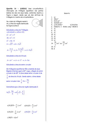 Questão 16 – (UDESC) Uma circunferência
intercepta um triângulo equilátero nos pontos
médios de dois de seus lados, conforme mostra a
figura a seguir, sendo que um dos vértices do
triângulo é o centro da circunferência.
Se o lado do triângulo mede 6
cm, a área da região destacada
na figura acima é:
Calculando a área do Triângulo:
2 2 2
2
2
( )
6 3
36 9
36 9
27 3 3
calculando a altura h
h
h
h
h h
 
 
 
  
6 3 3
9 3
2 2
b h
A A A
 
    
Calculando a área do Círculo
2 2
3 9A r A A       
Calculando a área do setor circular
Os triângulos equiláteros têm a medida de seus
ângulos internos igual a 60°. Logo, o ângulo do setor
circular é de 60°. A área desse setor circular é de
1
6
da área do círculo. Sendo assim, a área desse
setor circular é de:
1 9
9
6 6

 
Concluímos que a área da região destacada é:
9
9 3 9 3
6 6
  
   
 
) 9 (2√3 −
6
 ) 2
) 9 (√3 −
3

) 2
) 9 (√3 −
18
 ) 2
) 9 (√3 −
6
 ) 2
) 9(√3 − ) 2
Gabarito
1. a)
2. 48cm²
3. 52,5 cm²
4. 18,5325 cm²
5. a) 41,1264m² b) 24,672m
6. Diâmetro  28,8m; comp = 88,80 m
7. a)
8. e)
9. a)
10. a)
11. a)
12. d)
13. a)
14.
2 236 24
oucm cm
 
15. 48
16. E
 