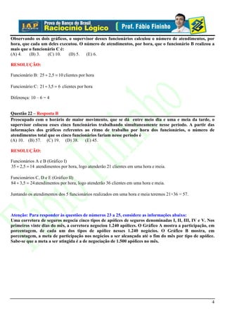 Observando os dois gráficos, o supervisor desses funcionários calculou o número de atendimentos, por
hora, que cada um deles executou. O número de atendimentos, por hora, que o funcionário B realizou a
mais que o funcionário C é:
(A) 4.   (B) 3.   (C) 10.    (D) 5.  (E) 6.

RESOLUÇÃO:

Funcionário B: 25 ÷ 2,5 = 10 clientes por hora

Funcionário C: 21 ÷ 3,5 = 6 clientes por hora

Diferença: 10 – 6 = 4


Questão 22 – Resposta B
Preocupado com o horário de maior movimento, que se dá entre meio dia e uma e meia da tarde, o
supervisor colocou esses cinco funcionários trabalhando simultaneamente nesse período. A partir das
informações dos gráficos referentes ao ritmo de trabalho por hora dos funcionários, o número de
atendimentos total que os cinco funcionários fariam nesse período é
(A) 10. (B) 57. (C) 19. (D) 38.       (E) 45.

RESOLUÇÃO:

Funcionários A e B (Gráfico I)
35 ÷ 2,5 = 14 atendimentos por hora, logo atenderão 21 clientes em uma hora e meia.

Funcionários C, D e E (Gráfico II)
84 ÷ 3,5 = 24 atendimentos por hora, logo atenderão 36 clientes em uma hora e meia.

Juntando os atendimentos dos 5 funcionários realizados em uma hora e meia teremos 21+36 = 57.



Atenção: Para responder às questões de números 23 a 25, considere as informações abaixo:
Uma corretora de seguros negocia cinco tipos de apólices de seguros denominadas I, II, III, IV e V. Nos
primeiros vinte dias do mês, a corretora negociou 1.240 apólices. O Gráfico A mostra a participação, em
porcentagem, de cada um dos tipos de apólice nesses 1.240 negócios. O Gráfico B mostra, em
porcentagem, a meta de participação nos negócios a ser alcançada até o fim do mês por tipo de apólice.
Sabe-se que a meta a ser atingida é a de negociação de 1.500 apólices no mês.




                                                                                                     4
 