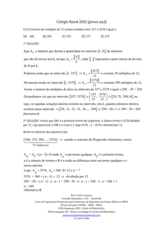 Colégio Naval 2002 (prova azul)
01) O número de múltiplos de 12 compreendidos entre 357 e 3578 é igual a

(A) 268          (B) 269           (C) 270          (D) 271           (E) 272

1ª SOLUÇÃO:

Seja A K o número que denota a quantidade no intervalo 1, N  de números
                                              N  , onde
que são divisíveis por k, tal que A K 
                                               k
                                                              representa a parte inteira da divisão
de N por k.

Podemos notar que no intervalo 1, 357   A12 
                                                              357  existem 29 múltiplos de 12,
                                                              12

Do mesmo modo no intervalo 1, 3578  A12 
                                                            3578
                                                         existem 298 múltiplos de 12,
                                                  12
Assim o número de múltiplos de doze no intervalo de 357 a 3578 é igual a 298 – 29 = 269
                                                     357 3578 
Ou podíamos ver que no intervalo  357, 3578          ,            29, 75; 298,16 ou
                                                     12     12  
seja, ver quantas soluções inteiras existem no intervalo, isto é, quantos números inteiros
existem nesse intervalo  30, 31, 32, 33, 34,..., 298  298  30  1  299  30  269
Alternativa B

2ª SOLUÇÃO: temos que 360 é o primeiro termo da seqüência, o último termo é 3578 dividido
por 12, cujo quociente é 298 e o resto é 2, logo 3578 – 2 = 3576 é divisível por 12.

Assim os números da seqüência são:

 360; 372; 384; ...; 3576 
               
                                 usando o conceito de Progressão Aritmética, temos:
       " n " números

A = A   n  1  R onde A é um termo qualquer, A é o primeiro termo,
  n     1                   n                          1
n é o número de termos e R é a razão ou diferença entre um termo qualquer e o
termo anterior.
Logo: A  3576, A  360, R=12 e n = ?
        n           1
3576 = 360 + ( n - 1)  12  dividindo por 12
298 = 30 + ( n - 1)  n - 1 = 298 - 30  n - 1 = 268  n = 268 + 1
n = 269
Alternativa B
                                            Prof. Carlos Loureiro
                                   Formado Matemática -UFF – Niterói/RJ
          Curso de Capacitação Permanente para Professores de Matemática do Ensino Médio no IMPA
                                  Promovido pela FAPERJ – SBM – IMPA
                                PÓS Graduando UFRJ - Ensino da Matemática
                      PÓS Graduando UFF - Novas Tecnologias no Ensino da Matemática
                                    professorcarlosloureiro@hotmail.com
                                               (21) 8518-7006
 