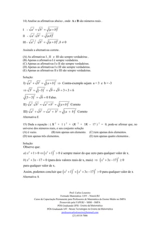 Prof. Carlos Loureiro
Formado Matemática -UFF – Niterói/RJ
Curso de Capacitação Permanente para Professores de Matemática do Ensino Médio no IMPA
Promovido pela FAPERJ – SBM – IMPA
PÓS Graduando UFRJ - Ensino da Matemática
PÓS Graduando UFF - Novas Tecnologias no Ensino da Matemática
professorcarlosloureiro@hotmail.com
(21) 8518-7006
14) Analise as afirmativas abaixo , onde A e B são números reais .
I -  222
baba 
II -  222
.. baba 
III -   0,
222
 bbaba
Assinale a alternativas correta .
(A) As afirmativas I , II e III são sempre verdadeiras .
(B) Apenas a afirmativa I é sempre verdadeira.
(C) Apenas as afirmativas I e II são sempre verdadeiras.
(D) Apenas as afirmativas I e III são sempre verdadeiras.
(E) Apenas as afirmativas II e III são sempre verdadeiras.
Solução:
 
 
 
 
 
22 2
22
2
22 2 2 2
22 2 2 2
I) Contra-exemplo sejam a = 3 e b = -3
3 3 9 9 3 3 6
3 3 0 0 Falso.
II) . Correto
III) Correto
a b a b
a b a b a b
a b a b a b
   
       
  
   
    
Alternativa E
15) Dada a equação : ( X 2
+ 1 ) 2
+ (X 2
+ 3X - 17 ) 2
= 0, pode-se afirmar que, no
universo dos números reais, o seu conjunto solução
(A) é vazio. (B) tem apenas um elemento. (C) tem apenas dois elementos.
(D) tem apenas três elementos. (E) tem apenas quatro elementos .
Solução:
 
 
22 2
22 2
Observe que:
) 1 0 1 0 é sempre maior do que zero para qualquer valor de x.
) 3 17 0 (para dois valores reais de x, mais) 3 17 0
para qualquer valor de x.
Assim, podemos concluir que
a x x
b x x x x
x
    
      
   
2 22 2
1 3 17 0 para qualquer valor de xx x    
Alternativa A
 
