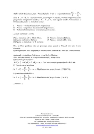Prof. Carlos Loureiro
Formado Matemática -UFF – Niterói/RJ
Curso de Capacitação Permanente para Professores de Matemática do Ensino Médio no IMPA
Promovido pela FAPERJ – SBM – IMPA
PÓS Graduando UFRJ - Ensino da Matemática
PÓS Graduando UFF - Novas Tecnologias no Ensino da Matemática
professorcarlosloureiro@hotmail.com
(21) 8518-7006
16) No estudo de ciências , item “Gases Perfeitos “, tem-se a seguinte fórmula :
2
22
1
11
T
VP
T
VP
 ,
onde P 1 , V1 e T1 são , respectivamente , as condições de pressão ,volume e temperatura de um
gás perfeito num primeiro estado ; e P 2 , V 2 e T 2 num segundo estado . Considerando a
fórmula dada ,analise as afirmativas abaixo .
I - Pressão e volume são diretamente proporcionais .
II - Pressão e temperatura são diretamente proporcionais .
III - Volume e temperatura são inversamente proporcionais .
Assinale a alternativa correta.
(A) As afirmativas I, II e III são falsas . (B) Apenas a afirmativa I é falsa .
(C) Apenas a afirmativa II é falsa. (D) Apenas a afirmativa III é falsa.
(E) Apenas as afirmativas I e III são falsas .
Obs.: a) Duas grandezas estão em proporção direta quando a RAZÃO entre elas é uma
constante.
b) Duas grandezas estão em proporção inversa quando o PRODUTO entre elas é uma constante.
A chamada Lei dos Gases Perfeitos ou Lei de Boyle - Mariotte.
Nas Condições Normais de Temperatura e Pressão (CNTP), temos:
I) Transformação Isotérmica
Se 1 2 1 1 2 2 São inversamente proporcionais.T T P V P V cte       (FALSO)
II) Transformação Isométrica
Se 1 2
1 2
1 2
São diretamente proporcionais.
P P
V V cte
T T
     (CORRETO)
III) Transformação Isobárica
Se 1 2
1 2
1 2
São diretamente proporcionais.
V V
P P cte
T T
     (FALSO)
Alternativa E
 