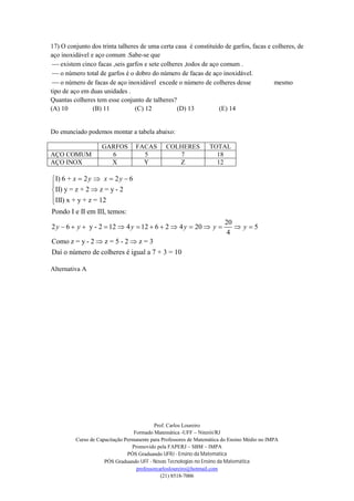 Prof. Carlos Loureiro
Formado Matemática -UFF – Niterói/RJ
Curso de Capacitação Permanente para Professores de Matemática do Ensino Médio no IMPA
Promovido pela FAPERJ – SBM – IMPA
PÓS Graduando UFRJ - Ensino da Matemática
PÓS Graduando UFF - Novas Tecnologias no Ensino da Matemática
professorcarlosloureiro@hotmail.com
(21) 8518-7006
17) O conjunto dos trinta talheres de uma certa casa é constituído de garfos, facas e colheres, de
aço inoxidável e aço comum .Sabe-se que
 existem cinco facas ,seis garfos e sete colheres ,todos de aço comum .
 o número total de garfos é o dobro do número de facas de aço inoxidável.
 o número de facas de aço inoxidável excede o número de colheres desse mesmo
tipo de aço em duas unidades .
Quantas colheres tem esse conjunto de talheres?
(A) 10 (B) 11 (C) 12 (D) 13 (E) 14
Do enunciado podemos montar a tabela abaixo:
GARFOS FACAS COLHERES TOTAL
AÇO COMUM 6 5 7 18
AÇO INOX X Y Z 12
I) 6 + 2 2 6
II) y = z + 2 z = y - 2
III) x + y + z = 12
Pondo I e II em III, temos:
20
2 6 y - 2 12 4 12 6 2 4 20 5
4
Como z = y - 2 z = 5 - 2 z = 3
Daí o número de colheres é igual a
x y x y
y y y y y y
   




             
 
7 + 3 = 10
Alternativa A
 