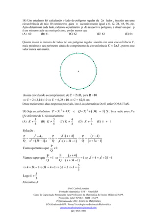 Prof. Carlos Loureiro
Formado Matemática -UFF – Niterói/RJ
Curso de Capacitação Permanente para Professores de Matemática do Ensino Médio no IMPA
Promovido pela FAPERJ – SBM – IMPA
PÓS Graduando UFRJ - Ensino da Matemática
PÓS Graduando UFF - Novas Tecnologias no Ensino da Matemática
professorcarlosloureiro@hotmail.com
(21) 8518-7006
18) Um estudante foi calculando o lado do polígono regular de 2n lados , inscrito em uma
circunferência de raio 10 centímetros ,para n sucessivamente igual a 6, 12, 24, 48, 96, etc.
Após determinar cada lado, calculou o perímetro p do respectivo polígono, e observou que p
é um número cada vez mais próximo, porém menor que
(A) 60 (B) 61 (C) 62 (D) 63 (E) 64
Quanto maior o número de lados de um polígono regular inscrito em uma circunferência C,
mais próximo o seu perímetro estará do comprimento da circunferência C 2 R , porem esse
valor nunca será maior.
Assim calculando o comprimento de C = 2 R, para R =10
C = 2 3,14 10 C = 6,28 10 C = 62,8 cm

     
Desse modo temos duas respostas possíveis, isto é, as alternativas D e E estão CORRETAS.
19) Seja os polinômios  2 2
X 4X e X 3 1 XP Q K     . Se a razão entre P e
Q é diferente de 1, necessariamente
(A)
3
5
K (B)
5
3
K (C)
3
4
K (D)
4
3
K (E) k  1
 
2
2
Solu o :
P 4 P
Q Q3 1
çã
xx x
x k x

  
 
 4x
x
 
 
 
 
 
 
4P
Q 3 13 1
P
Como queremos que 1
Q
4P P
Vamos supor que 1 1
Q Q 3 1
x
x kx k
x
x
x k

 
   


    
 
4 x  3 1
5
4 3 1 3 4 1 3 5
3
5
Logo
3
k
k k k k
k
 
         

Alternativa A
 