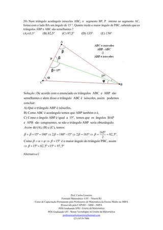 Prof. Carlos Loureiro
Formado Matemática -UFF – Niterói/RJ
Curso de Capacitação Permanente para Professores de Matemática do Ensino Médio no IMPA
Promovido pela FAPERJ – SBM – IMPA
PÓS Graduando UFRJ - Ensino da Matemática
PÓS Graduando UFF - Novas Tecnologias no Ensino da Matemática
professorcarlosloureiro@hotmail.com
(21) 8518-7006
20) Num triângulo acutângulo isósceles ABC, o segmento BP, P interno ao segmento AC,
forma com o lado BA um ângulo de 15 °. Quanto mede o maior ângulo de PBC, sabendo que os
triângulos ABP e ABC são semelhantes ?
(A) 65,5° (B) 82,5° (C) 97,5° (D) 135° (E) 150°
Solu o : De acordo com o enunciado os triângulos ABC e ABP são
semelhantes e alem disso o triângulo ABC é isósceles, assim podemos
concluir:
A) Que o triângulo ABP é isósceles,
B) Como ABC é acutâ
çã
ngulo temos que ABP também o é,
C) Como o ângulo ABP é igual a 15º, temos que os ângulos BAP
e APB são congruentes, se não o triângulo ABP seria obtusângulo.
de (A), (B) e (C), temos:Assim
  
165º
15º 180º 2 180º 15º 2 165º 82,5º.
2
Como 15º é o maior ângulo do triângulo PBC, assim
15º 82,5º 15º 97,5º
  
   

        
   
    
Alternativa C
 