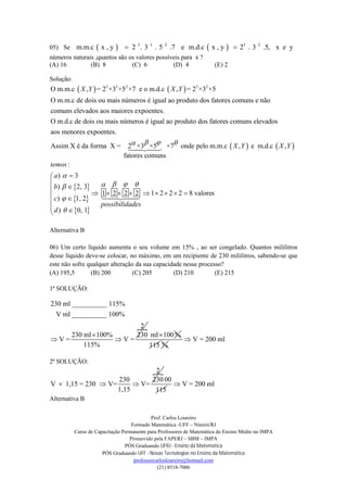 Prof. Carlos Loureiro
Formado Matemática -UFF – Niterói/RJ
Curso de Capacitação Permanente para Professores de Matemática do Ensino Médio no IMPA
Promovido pela FAPERJ – SBM – IMPA
PÓS Graduando UFRJ - Ensino da Matemática
PÓS Graduando UFF - Novas Tecnologias no Ensino da Matemática
professorcarlosloureiro@hotmail.com
(21) 8518-7006
05) Se    3 3 2 3 2
m.m.c x , y 2 . 3 . 5 .7 e m.d.c x , y 2 . 3 .5, x e y 
números naturais ,quantos são os valores possíveis para x ?
(A) 16 (B) 8 (C) 6 (D) 4 (E) 2
Solução:
   3 3 2 3 2
O m.m.c , = 2 ×3 ×5 ×7 e o m.d.c , = 2 ×3 ×5
O m.m.c de dois ou mais números é igual ao produto dos fatores comuns e não
comuns elevados aos maiores expoentes.
O m.d.c de dois ou mais números é igua
X Y X Y
   
 
 
 
l ao produto dos fatores comuns elevados
aos menores expoentes.
Assim X é da forma X = 2 ×3 ×5 ×7 onde pelo m.m.c , e m.d.c ,
fatores comuns
:
) 3
) 2, 3
1
) 1, 2
) 0, 1
X Y X Y
temos
a
b
c
d
  







  

 

2 2 2 1 2 2 2 8 valores
possibilidades
  
      

Alternativa B
06) Um certo líquido aumenta o seu volume em 15% , ao ser congelado. Quantos mililitros
desse líquido deve-se colocar, no máximo, em um recipiente de 230 mililitros, sabendo-se que
este não sofre qualquer alteração da sua capacidade nesse processo?
(A) 195,5 (B) 200 (C) 205 (D) 210 (E) 215
1ª SOLUÇÃO:

230 ml __________ 115%
V ml __________ 100%
2
230 ml 100% 230
V = V =
115%

 
ml 100 %
115 %
V = 200 ml
2ª SOLUÇÃO:
2
230 230
V 1,15 = 230 V= V=
1,15
  
00
115
V = 200 ml
Alternativa B
 