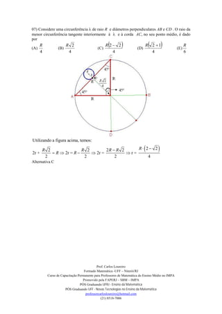 Prof. Carlos Loureiro
Formado Matemática -UFF – Niterói/RJ
Curso de Capacitação Permanente para Professores de Matemática do Ensino Médio no IMPA
Promovido pela FAPERJ – SBM – IMPA
PÓS Graduando UFRJ - Ensino da Matemática
PÓS Graduando UFF - Novas Tecnologias no Ensino da Matemática
professorcarlosloureiro@hotmail.com
(21) 8518-7006
07) Considere uma circunferência  de raio R e diâmetros perpendiculares AB e CD . O raio da
menor circunferência tangente interiormente à  e à corda AC, no seu ponto médio, é dado
por
(A)
4
R
(B)
4
2R
(C)
 
4
22 R
(D)
 
4
12 R
(E)
6
R
 
Utilizando a figura acima, temos:
2 22 2 2 2
2r + 2r = 2r = r =
2 2 2 4
RR R R R
R R
 
    
Alternativa C
 