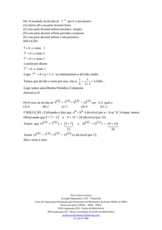 Prof. Carlos Loureiro
Formado Matemática -UFF – Niterói/RJ
Curso de Capacitação Permanente para Professores de Matemática do Ensino Médio no IMPA
Promovido pela FAPERJ – SBM – IMPA
PÓS Graduando UFRJ - Ensino da Matemática
PÓS Graduando UFF - Novas Tecnologias no Ensino da Matemática
professorcarlosloureiro@hotmail.com
(21) 8518-7006
08) O resultado da divisão de 7 12
por 6, é um número
(A) inteiro.(B) com parte decimal finita.
(C) com parte decimal infinita periódica simples.
(D) com parte decimal infinita periódica composta.
(E) com parte decimal infinita e não-periódica.
SOLUÇÃO:
2
3
12
12
7 6 resto 1
7 6 resto 1
7 6 resto 1
e assim por diante
7 6 resto 1
Logo 7 6 1 se continuarmos a divisão, então:
1 1
Temos que dividir o resto por seis, isto é, 1,1666...
6 2 3
Logo temos uma Dízi
q
 
 
 
 
   
 

ma Periódica Composta.
Alternativa D
09) O resto da divisão de
131 131 131 1315 + 7 + 9 + 15 por 12 é igual a
(A) 0 (B) 2 (C) 7 (D) 9 (E) 11
 
n n1ªSOLU O - Utilizando o fato que a + b é divisível por a + b se "n" é ímpar, temos:
Observando que 5 + 7 = 12 e 9 + 15 = 24 (divisível por 12)
131 131 13Temos que (5 + 7 ) 5 7 e (9
12
ÇÃ
 

 1 131+ 15 ) 9 15
24
131 131 131 131Assim (5 + 7 + 9 + 15 ) é divisível por 12,
Daí o resto é zero.
 

 