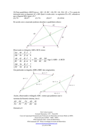 Prof. Carlos Loureiro
Formado Matemática -UFF – Niterói/RJ
Curso de Capacitação Permanente para Professores de Matemática do Ensino Médio no IMPA
Promovido pela FAPERJ – SBM – IMPA
PÓS Graduando UFRJ - Ensino da Matemática
PÓS Graduando UFF - Novas Tecnologias no Ensino da Matemática
professorcarlosloureiro@hotmail.com
(21) 8518-7006
10) Num quadrilátero ABCD tem-se : AB = 42, BC = 48, CD = 64, DA= 49 e P é o ponto de
interseção entre as diagonais AC e BD. Qual é a razão entre os segmentos PA e PC, sabendo-se
que a diagonal BD é igual a 56 ?
(A) 7/8 (B) 8/7 (C) 7/6 (D) 6/7 (E) 49/64
De acordo com o enunciado podemos desenhar o quadrilátero abaixo:
Observando os triângulos ABD e BCD, temos:
49 7
56
DA
DB
 
7
7
 7
88
42 6
48
AB
BC


 
7
6
 7
88
56 8
64
DB
DC


 
7
8

logo ABD ~ BCD
7
88
Em particular os ângulos ADB e BDC são congruentes.
DA AB DB
DB BC DC




    


 

Assim, observando o triângulo ADC, vemos que podemos usar o
teorema da bissetriz interna, isto é:
49
64
AD DC PA AD
PA PC PC DC
   
Alternativa E
 