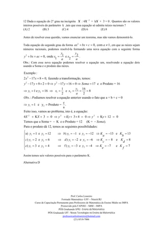 Prof. Carlos Loureiro
Formado Matemática -UFF – Niterói/RJ
Curso de Capacitação Permanente para Professores de Matemática do Ensino Médio no IMPA
Promovido pela FAPERJ – SBM – IMPA
PÓS Graduando UFRJ - Ensino da Matemática
PÓS Graduando UFF - Novas Tecnologias no Ensino da Matemática
professorcarlosloureiro@hotmail.com
(21) 8518-7006
12 Dada a equação do 2° grau na incógnita X : 4X 2
+ kX + 3 = 0 . Quantos são os valores
inteiros possíveis do parâmetro k ,tais que essa equação só admita raízes racionais ?
(A) 2 (B) 3 (C) 4 (D) 6 (E) 8
Antes de resolver essa questão, vamos enunciar um teorema, mas não vamos demonstrá-lo.
Toda equação do segundo grau da forma 2
0, com 1ax bx c a    , em que as raízes sejam
números racionais, podemos resolvê-la formando uma nova equação com a seguinte forma
2 1 20, onde e
1 2
y y
y bx ac x x
a a
     .
Obs.: Com essa nova equação podemos resolver a equação um, resolvendo a equação dois
usando a Soma e o produto das raízes.
2
2 2
2
1 2 1 2
Exemplo :
2 17 8 0, fazendo a transformação, temos:
17 8 2 0 17 16 0 17 e o Produto = 16
1 16
1 e 16 e 8
2 2
.: odíamos resolver a equação anterior usando o fato q
x x
y y y y Soma
y
y y x x
a
Obs P
  
         
       
1 2
2 2 2
ue a + b + c = 0
c
1 e y Produto = .
a
Feito isso, vamos ao problema, isto é, a equação:
4 K 3 0 3 4 0 K 12 0
Temos que a Soma = K e o Produto = 12
y
X X y Ky y y
  
           

1 2 1 2
1 2 1 2
(K = ).
Para o produto dá 12, temos as seguintes possibilidades:
a) 1 e 12 ) 1 e 12 13 e 13
) 2 e 6 ) 2 e 6 8
Soma
y y b y y K K
a b
c y y d y y K
c

          
         
1 2 1 2
e 8
) 3 e 4 f ) 3 e 4 7 e 7
K
d
e y y y y K K
e f





          

Assim temos seis valores possíveis para o parâmetro K.
Alternativa D
 