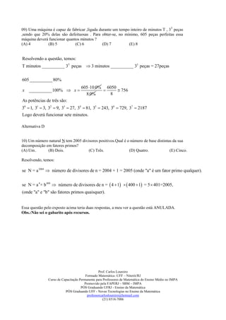 09) Uma máquina é capaz de fabricar ,ligada durante um tempo inteiro de minutos T , 3T peças
,sendo que 20% delas são defeituosas . Para obter-se, no mínimo, 605 peças perfeitas essa
máquina deverá funcionar quantos minutos ?
(A) 4         (B) 5           (C) 6           (D) 7         (E) 8


Resolvendo a questão, temos:
T minutos __________ 3T peças  3 minutos __________ 33 peças = 27peças


605 __________ 80%
                                     605 10 0% 6050
x   __________100%  x                              756
                                       8 0%       8
As potências de três são:
30  1, 31  3, 32  9, 33  27, 34  81, 35  243, 36  729, 37  2187
Logo deverá funcionar sete minutos.

Alternativa D


10) Um número natural N tem 2005 divisores positivos.Qual é o número de base distintas da sua
decomposição em fatores primos?
(A) Um.       (B) Dois.              (C) Três.               (D) Quatro.             (E) Cinco.

Resolvendo, temos:

se N = a 2004  número de divisores de n = 2004 + 1 = 2005 (onde "a" é um fator primo qualquer).


se N = a 4 × b 400  número de divisores de n =  4  1   400  1 = 5  401=2005,
(onde "a" e "b" são fatores primos quaisquer).


Essa questão pelo exposto acima teria duas respostas, a meu ver a questão está ANULADA.
Obs.:Não sei o gabarito após recursos.




                                                  Prof. Carlos Loureiro
                                         Formado Matemática -UFF – Niterói/RJ
                Curso de Capacitação Permanente para Professores de Matemática do Ensino Médio no IMPA
                                        Promovido pela FAPERJ – SBM – IMPA
                                      PÓS Graduando UFRJ - Ensino da Matemática
                           PÓS Graduando UFF - Novas Tecnologias no Ensino da Matemática
                                          professorcarlosloureiro@hotmail.com
                                                     (21) 8518-7006
 