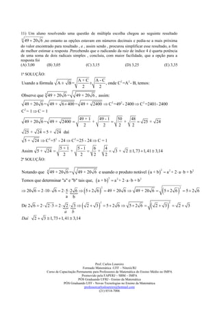 11) Um aluno resolvendo uma questão de múltipla escolha chegou ao seguinte resultado
4
    49  20 6 ,no entanto as opções estavam em números decimais e pedia-se a mais próxima
do valor encontrado para resultado , e , assim sendo , procurou simplificar esse resultado, a fim
de melhor estimar a resposta .Percebendo que o radicando da raiz de índice 4 é quarta potência
de uma soma de dois radicais simples , concluiu, com maior facilidade, que a opção para a
resposta foi
(A) 3,00       (B) 3,05                  (C) 3,15               (D) 3,25                 (E) 3,35

1ª SOLUÇÃO:
                                     A+C   A-C
Usando a fórmula A ± B =                 ±     , onde C2 =A 2 - B, temos:
                                      2     2

Observe que 4 49 + 20 6 =           49 + 20 6 , assim:
    49 + 20 6 = 49 + 6  400 = 49 + 2400  C 2 =492 - 2400  C 2 =2401- 2400
C2 = 1  C = 1
                                      49 + 1           49 - 1   50                 48
    49 + 20 6 = 49 + 2400                   +                    +                   25 + 24
                                        2                2       2                 2
    25 + 24  5 +      24 daí
    5+   24  C 2 =52 - 24  C 2 =25 - 24  C = 1
                         5+1         5-1   6                   4
Assim 5 +       24          +              +                    3 + 2  1, 73  1, 41  3,14
                          2           2    2                   2
2ª SOLUÇÃO:


                                     49 + 20 6 e usando o produto notável  a + b   a 2 + 2  a  b + b 2
                4                                                                                  2
Notando que         49 + 20 6 =
                                                    a + b           a 2 + 2  a  b + b2
                                                                 2
Temos que determinar "a" e "b" tais que,

                                                                                                     5  2 6 
                                                           2                                                        2
 20 6  2 10  6  2  5  2 6  5  2 6
                                                              49 + 20 6  49 + 20 6                                  52 6
                         a b

                                                                                                      
                                                           2                                                 2
De 2 6  2  2  3  2     
                          2 3                   2 3            5 2 6  5 2 6                 2 3            2 3
                         a b
Daí      2  3  1, 73  1, 41  3,14




                                                  Prof. Carlos Loureiro
                                         Formado Matemática -UFF – Niterói/RJ
                Curso de Capacitação Permanente para Professores de Matemática do Ensino Médio no IMPA
                                        Promovido pela FAPERJ – SBM – IMPA
                                      PÓS Graduando UFRJ - Ensino da Matemática
                           PÓS Graduando UFF - Novas Tecnologias no Ensino da Matemática
                                          professorcarlosloureiro@hotmail.com
                                                     (21) 8518-7006
 
