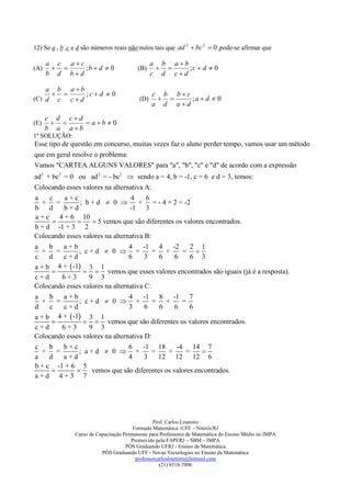 12) Se a , b ,c e d são números reais não nulos tais que ad 2  bc 2  0 ,pode-se afirmar que

      a c ac                                    a b ab
(A)         ;b  d  0                  (B)          ;c  d  0
      b d bd                                    c d cd

    a b ab
            ;c d  0                          c b bc
(C) d c c  d                              (D)         ;a  d  0
                                                 a d ad

      c d cd
(E)          ab  0
      b a ab
1ª SOLUÇÃO:
Esse tipo de questão em concurso, muitas vezes faz o aluno perder tempo, vamos usar um método
que em geral resolve o problema:
Vamos "CARTEA ALGUNS VALORES" para "a", "b", "c" e "d" de acordo com a expressão
ad 2 + bc 2 = 0 ou ad 2 = - bc2  sendo a = 4, b = -1, c = 6 e d = 3, temos:
Colocando esses valores na alternativa A:
a     c     a+c                   4     6
   + =           ; b+d  0          + = - 4 + 2 = -2
b     d     b+d                  -1 3
a + c 4 + 6 10
                    5 vemos que são diferentes os valores encontrados.
b + d -1 + 3 2
Colocando esses valores na alternativa B:
a     b     a+b                  4    -1 4       -2     2 1
   + =           ; c+d  0  +            = +        = 
c     d     c+d                  6     3    6     6     6 3
a + b 4 +  -1 3 1
                    vemos que esses valores encontrados são iguais (já é a resposta).
c+d        6+3      9 3
Colocando esses valores na alternativa C:
a     b     a+b                  4    -1 8       -1 7
   + =           ; c+d  0  +            = +        =
d     c     c+d                  3     6    6    6     6
a + b 4 +  -1 3 1
                    vemos que são diferentes os valores encontrados.
c+d        6+3      9 3
Colocando esses valores na alternativa D:
c     b     b+c                  6    -1 18        -4 14 7
   + =           ; a+d  0  +            =    +      =    
a     d     a+d                  4     3    12 12 12 6
b + c -1 + 6 5
                   vemos que são diferentes os valores encontrados.
a+d 4+3 7




                                                  Prof. Carlos Loureiro
                                         Formado Matemática -UFF – Niterói/RJ
                Curso de Capacitação Permanente para Professores de Matemática do Ensino Médio no IMPA
                                        Promovido pela FAPERJ – SBM – IMPA
                                      PÓS Graduando UFRJ - Ensino da Matemática
                           PÓS Graduando UFF - Novas Tecnologias no Ensino da Matemática
                                          professorcarlosloureiro@hotmail.com
                                                     (21) 8518-7006
 