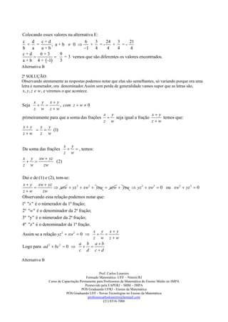 Colocando esses valores na alternativa E:
c    d   c+d                     6     3   24    3      21
   + =        ; a+b  0             + =-      + =-
b    a   a+b                     1 4       4    4       4
c+d     6+3        9
                    = 3 vemos que são diferentes os valores encontrados.
a + b 4 +  -1    3
Alternativa B

2ª SOLUÇÃO:
Observando atentamente as respostas podemos notar que elas são semelhantes, só variando porque ora uma
letra é numerador, ora denominador.Assim sem perda de generalidade vamos supor que as letras são,
 x, y, z e w , e veremos o que acontece.

       x y x y
Seja          , com z  w  0
       z w zw
                                                    x y                    x y
primeiramente para que a soma das frações             seja igual a fração      temos que:
                                                    z w                    zw
x y  x y
        (1)
zw   z w

                         x y
Da soma das frações         , temos:
                         z w
x y xw  yz
          (2)
z w   zw

Daí e de (1) e (2), tem-se:
 x  y xw  yz
                  xzw  yz 2  xw2  yzw  xzw  yzw  yz 2  xw2  0 ou xw2  yz 2  0
 zw         zw
Observando essa relação podemos notar que:
1º "x " é o númerador da 1ª fração;
2º "w " é o denominador da 2ª fração;
3º "y" é o númerador da 2ª fração;
4º "z" é o denominador da 1ª fração.
                                      x y x y
Assim se a relação yz 2  xw2  0      
                                      z w zw
                                a b ab
Logo para ad 2  bc 2  0        
                                c d cd

Alternativa B


                                                  Prof. Carlos Loureiro
                                         Formado Matemática -UFF – Niterói/RJ
                Curso de Capacitação Permanente para Professores de Matemática do Ensino Médio no IMPA
                                        Promovido pela FAPERJ – SBM – IMPA
                                      PÓS Graduando UFRJ - Ensino da Matemática
                           PÓS Graduando UFF - Novas Tecnologias no Ensino da Matemática
                                          professorcarlosloureiro@hotmail.com
                                                     (21) 8518-7006
 