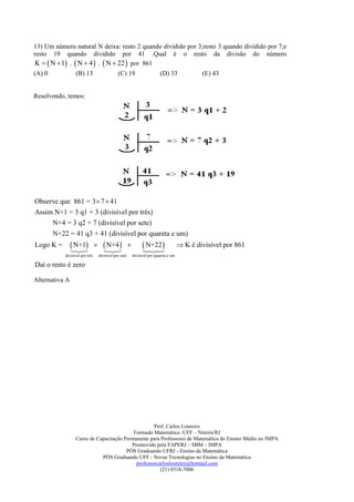 13) Um número natural N deixa: resto 2 quando dividido por 3;resto 3 quando dividido por 7;e
resto 19 quando dividido por 41 .Qual é o resto da divisão do número
K   N  1 .  N  4  .  N  22  por 861
(A) 0            (B) 13                         (C) 19                        (D) 33              (E) 43


Resolvendo, temos:




Observe que 861 = 3  7  41
Assim N+1 = 3 q1 + 3 (divisível por três)
     N+4 = 3 q2 + 7 (divisível por sete)
     N+22 = 41 q3 + 41 (divisível por quareta e um)
Logo K =         N+1
                 
                  
                                      N+4 
                                       
                                        
                                                                  
                                                                    N+22
                                                                    
                                                                                           K é divisível por 861
           divisível por três       divisível por sete       divisível por quareta e um

Daí o resto é zero

Alternativa A




                                                   Prof. Carlos Loureiro
                                          Formado Matemática -UFF – Niterói/RJ
                 Curso de Capacitação Permanente para Professores de Matemática do Ensino Médio no IMPA
                                         Promovido pela FAPERJ – SBM – IMPA
                                       PÓS Graduando UFRJ - Ensino da Matemática
                            PÓS Graduando UFF - Novas Tecnologias no Ensino da Matemática
                                           professorcarlosloureiro@hotmail.com
                                                      (21) 8518-7006
 