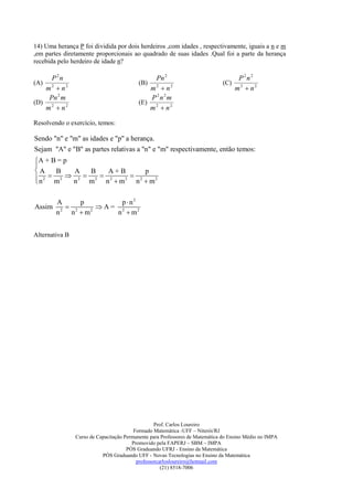14) Uma herança P foi dividida por dois herdeiros ,com idades , respectivamente, iguais a n e m
,em partes diretamente proporcionais ao quadrado de suas idades .Qual foi a parte da herança
recebida pelo herdeiro de idade n?

     P2n                                       Pn 2                                  P2n2
(A)                                       (B)                                 (C)
   m2  n2                                   m2  n2                                m2  n2
    Pn 2 m                                    P2n2m
(D) 2                                     (E) 2
   m  n2                                    m  n2

Resolvendo o exercício, temos:

Sendo "n" e "m" as idades e "p" a herança.
Sejam "A" e "B" as partes relativas a "n" e "m" respectivamente, então temos:
A + B = p

A      B    A     B     A+B           p
 n 2  m2  n 2  m2  n 2  m2  n 2  m2


        A      p       p  n2
Assim       2     A= 2
        n 2 n  m2    n  m2


Alternativa B




                                                  Prof. Carlos Loureiro
                                         Formado Matemática -UFF – Niterói/RJ
                Curso de Capacitação Permanente para Professores de Matemática do Ensino Médio no IMPA
                                        Promovido pela FAPERJ – SBM – IMPA
                                      PÓS Graduando UFRJ - Ensino da Matemática
                           PÓS Graduando UFF - Novas Tecnologias no Ensino da Matemática
                                          professorcarlosloureiro@hotmail.com
                                                     (21) 8518-7006
 