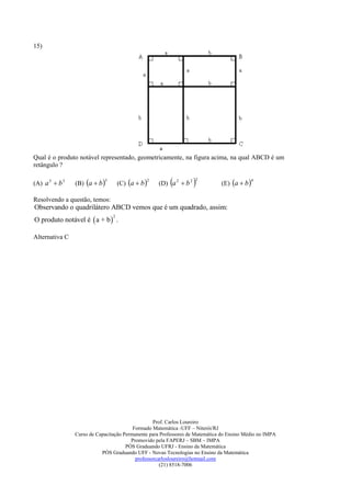 15)




Qual é o produto notável representado, geometricamente, na figura acima, na qual ABCD é um
retângulo ?

(A) a 3  b 3   (B) a  b 
                            3
                                    (C) a  b 
                                                   2
                                                           
                                                       (D) a 2  b 2   
                                                                       2
                                                                              (E) a  b 
                                                                                             4



Resolvendo a questão, temos:
Observando o quadrilátero ABCD vemos que é um quadrado, assim:
O produto notável é  a + b  .
                                2




Alternativa C




                                                  Prof. Carlos Loureiro
                                         Formado Matemática -UFF – Niterói/RJ
                Curso de Capacitação Permanente para Professores de Matemática do Ensino Médio no IMPA
                                        Promovido pela FAPERJ – SBM – IMPA
                                      PÓS Graduando UFRJ - Ensino da Matemática
                           PÓS Graduando UFF - Novas Tecnologias no Ensino da Matemática
                                          professorcarlosloureiro@hotmail.com
                                                     (21) 8518-7006
 