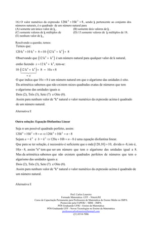 16) O valor numérico da expressão 120k 4  10k 2  8 , sendo k pertencente ao conjunto dos
números naturais, é o quadrado de um número natural para
(A) somente um único valor de k .            (B) somente dois valores de k .
(C) somente valores de k múltiplos de        (D) 13.somente valores de k múltiplos de 18.
(E) nenhum valor de k .

Resolvendo a questão, temos:
Temos que:
120 k 4  10 k 4  8  10  12 k 4  k 4   8
Observando que 12 k 4  k 4  é um número natural para qualquer valor de k natural,
então fazendo x  12 k 4  k 4 , tem-se:
10  12 k 4  k 4   8  10 x  8
     
               
          x
O que indica que 10 x  8 é um número natural em que o algarísmo das unidades é oito.
Da aritmética sabemos que não existem raizes quadradas exatas de números que tem
o algarismo das unidades iguais a:
Dois (2), Três (3), Sete (7) e Oito (8).
Assim para nenhum valor de "k" natural o valor numérico da expressão acima é quadrado
de um número natural.

Alternativa E


Outra solução: Equação Diofantina Linear

Seja n um possível quadrado perfeito, assim:
120k 4  10k 2  8  n  120k 4  10k 2  n  8
Sejam a = k 4 e b = k 2  120a  10b  n  8 é uma equação diofantina linear.
Que para se ter solução, é necessário é suficiente que o mdc 120,10   10, divida n -8,isto é,
10|n  8, assim "n" tem que ser um número que tem o algarísmo das unidades igual a 8.
Mas da aritmética sabemos que não existem quadrados perfeitos de números que tem o
algarismo das unidades iguais a:
Dois (2), Três (3), Sete (7) e Oito (8).
Assim para nenhum valor de "k" natural o valor numérico da expressão acima é quadrado de
um número natural.


Alternativa E


                                                  Prof. Carlos Loureiro
                                         Formado Matemática -UFF – Niterói/RJ
                Curso de Capacitação Permanente para Professores de Matemática do Ensino Médio no IMPA
                                        Promovido pela FAPERJ – SBM – IMPA
                                      PÓS Graduando UFRJ - Ensino da Matemática
                           PÓS Graduando UFF - Novas Tecnologias no Ensino da Matemática
                                          professorcarlosloureiro@hotmail.com
                                                     (21) 8518-7006
 