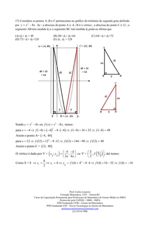 17) Considere os pontos A ,B e C pertencentes ao gráfico do trinômio do segundo grau definido
por y  x 2  8 x .Se : a abscissa do ponto A é -4 ; B é o vértice ; a abscissa do ponto C é 12 ; o
segmento AB tem medida d1;e o segmento BC tem medida d2,pode-se afirma que

(A) d1+ d2 < 48                      (B) 48< d1+ d2<64               (C) 64< d1+ d2<72
(D) 72< d1+ d2<128                   (E) d1+ d2 > 128




Sendo y  x 2  8 x ou f ( x)  x 2  8 x, temos:
para x  4  f (4)   4   8   4   f (4)  16  32  f (4)  48
                                 2


Assim o ponto A=  4, 48 
para x  12  f (12)  122  8  12  f (12)  144  96  f (12)  48
Assim o ponto C = 12, 48 

                             
O vértice é dado por V = x ; y   ,
                          v v           
                                  b           S    S 
                                           ou V =  , f 2  , daí temos:
                                  2 a 4a         2        
                                                                           
                     8
Como S = 8  xv   xv  4  y  f (4)  42  8  4  f (4)  16  32  f (4)  16
                     2            v




                                                  Prof. Carlos Loureiro
                                         Formado Matemática -UFF – Niterói/RJ
                Curso de Capacitação Permanente para Professores de Matemática do Ensino Médio no IMPA
                                        Promovido pela FAPERJ – SBM – IMPA
                                      PÓS Graduando UFRJ - Ensino da Matemática
                           PÓS Graduando UFF - Novas Tecnologias no Ensino da Matemática
                                          professorcarlosloureiro@hotmail.com
                                                     (21) 8518-7006
 