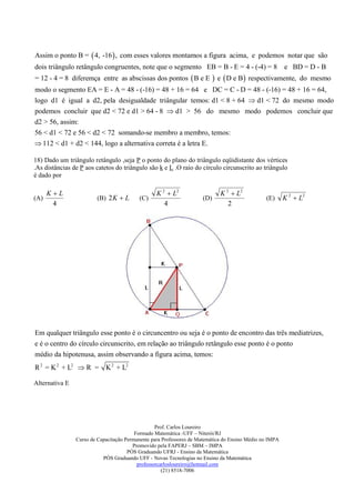Assim o ponto B =  4, -16  , com esses valores montamos a figura acima, e podemos notar que são
dois triângulo retângulo congruentes, note que o segmento EB = B - E = 4 - (-4) = 8                      e BD = D - B
= 12 - 4 = 8 diferemça entre as abscissas dos pontos  B e E                e  D e B respectivamente,       do mesmo
modo o segmento EA = E - A = 48 - (-16) = 48 + 16 = 64 e DC = C - D = 48 - (-16) = 48 + 16 = 64,
logo d1 é igual a d2, pela desigualdade triângular temos: d1 < 8 + 64  d1 < 72 do mesmo modo
podemos concluir que d2 < 72 e d1 > 64 - 8  d1 > 56 do mesmo modo podemos concluir que
d2 > 56, assim:
56 < d1 < 72 e 56 < d2 < 72 somando-se membro a membro, temos:
 112 < d1 + d2 < 144, logo a alternativa correta é a letra E.

18) Dado um triângulo retângulo ,seja P o ponto do plano do triângulo eqüidistante dos vértices
.As distâncias de P aos catetos do triângulo são k e L .O raio do círculo circunscrito ao triângulo
é dado por

      KL                                         K 2  L2                   K 2  L2
(A)                      (B) 2 K  L      (C)                        (D)                        (E)      K 2  L2
       4                                             4                          2




Em qualquer triângulo esse ponto é o circuncentro ou seja é o ponto de encontro das três mediatrizes,
e é o centro do círculo circunscrito, em relação ao triângulo retângulo esse ponto é o ponto
médio da hipotenusa, assim observando a figura acima, temos:
R 2 = K 2 + L2  R = K 2 + L2

Alternativa E




                                                  Prof. Carlos Loureiro
                                         Formado Matemática -UFF – Niterói/RJ
                Curso de Capacitação Permanente para Professores de Matemática do Ensino Médio no IMPA
                                        Promovido pela FAPERJ – SBM – IMPA
                                      PÓS Graduando UFRJ - Ensino da Matemática
                           PÓS Graduando UFF - Novas Tecnologias no Ensino da Matemática
                                          professorcarlosloureiro@hotmail.com
                                                     (21) 8518-7006
 
