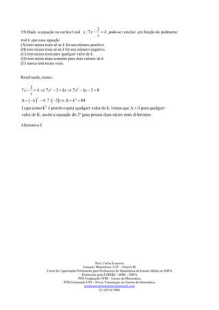 3
19) Dada a equação na variável real x : 7 x          k ,pode-se concluir ,em função do parâmetro
                                                   x
real k ,que essa equação
(A) tem raízes reais só se k for um número positivo.
(B) tem raízes reais só se k for um número negativo.
(C) tem raízes reais para qualquer valor de k.
(D) tem raízes reais somente para dois valores de k.
(E) nunca terá raízes reais.


Resolvendo, temos:

       3
7x       k  7 x 2  3  kx  7 x 2  kx  3  0
       x
    k   4  7   3    k 2  84
           2



Logo como k 2 é positivo para qualquer valor de k, temos que   0 para qualquer
valor de K, assim a equação do 2º grau possui duas raízes reais diferentes.

Alternativa C




                                                   Prof. Carlos Loureiro
                                          Formado Matemática -UFF – Niterói/RJ
                 Curso de Capacitação Permanente para Professores de Matemática do Ensino Médio no IMPA
                                         Promovido pela FAPERJ – SBM – IMPA
                                       PÓS Graduando UFRJ - Ensino da Matemática
                            PÓS Graduando UFF - Novas Tecnologias no Ensino da Matemática
                                           professorcarlosloureiro@hotmail.com
                                                      (21) 8518-7006
 