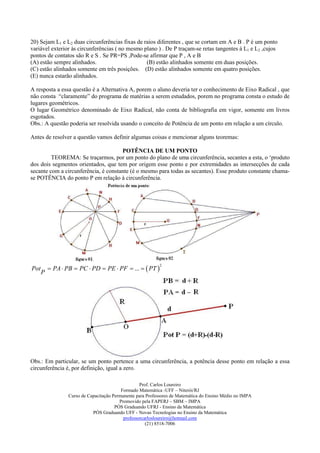 20) Sejam L1 e L2 duas circunferências fixas de raios diferentes , que se cortam em A e B . P é um ponto
variável exterior às circunferências ( no mesmo plano ) . De P traçam-se retas tangentes à L1 e L2 ,cujos
pontos de contatos são R e S . Se PR=PS ,Pode-se afirmar que P , A e B
(A) estão sempre alinhados.                      (B) estão alinhados somente em duas posições.
(C) estão alinhados somente em três posições. (D) estão alinhados somente em quatro posições.
(E) nunca estarão alinhados.

A resposta a essa questão é a Alternativa A, porem o aluno deveria ter o conhecimento de Eixo Radical , que
não consta “claramente” do programa de matérias a serem estudados, porem no programa consta o estudo de
lugares geométricos.
O lugar Geométrico denominado de Eixo Radical, não conta de bibliografia em vigor, somente em livros
esgotados.
Obs.: A questão poderia ser resolvida usando o conceito de Potência de um ponto em relação a um círculo.

Antes de resolver a questão vamos definir algumas coisas e mencionar alguns teoremas:

                                      POTÊNCIA DE UM PONTO
         TEOREMA: Se traçarmos, por um ponto do plano de uma circunferência, secantes a esta, o ‘produto
dos dois segmentos orientados, que tem por origem esse ponto e por extremidades as intersecções de cada
secante com a circunferência, é constante (é o mesmo para todas as secantes). Esse produto constante chama-
se POTÊNCIA do ponto P em relação à circunferência.




           PA  PB  PC  PD  PE  PF  ...   PT 
                                                            2
Pot
      P




Obs.: Em particular, se um ponto pertence a uma circunferência, a potência desse ponto em relação a essa
circunferência é, por definição, igual a zero.

                                                    Prof. Carlos Loureiro
                                           Formado Matemática -UFF – Niterói/RJ
                  Curso de Capacitação Permanente para Professores de Matemática do Ensino Médio no IMPA
                                          Promovido pela FAPERJ – SBM – IMPA
                                        PÓS Graduando UFRJ - Ensino da Matemática
                             PÓS Graduando UFF - Novas Tecnologias no Ensino da Matemática
                                            professorcarlosloureiro@hotmail.com
                                                       (21) 8518-7006
 