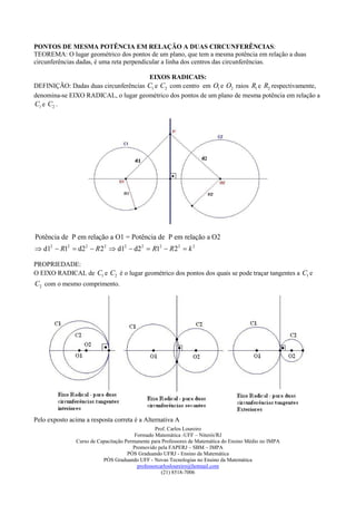 PONTOS DE MESMA POTÊNCIA EM RELAÇÃO A DUAS CIRCUNFERÊNCIAS:
TEOREMA: O lugar geométrico dos pontos de um plano, que tem a mesma potência em relação a duas
circunferências dadas, é uma reta perpendicular a linha dos centros das circunferências.

                                       EIXOS RADICAIS:
DEFINIÇÃO: Dadas duas circunferências C1 e C2 com centro em O1 e O2 raios R1 e R2 respectivamente,
denomina-se EIXO RADICAL, o lugar geométrico dos pontos de um plano de mesma potência em relação a
C1 e C2 .




Potência de P em relação a O1 = Potência de P em relação a O2
 d12  R12  d2 2  R 2 2  d12  d2 2  R12  R 2 2  k 2

PROPRIEDADE:
O EIXO RADICAL de C1 e C2 é o lugar geométrico dos pontos dos quais se pode traçar tangentes a C1 e
C2 com o mesmo comprimento.




Pelo exposto acima a resposta correta é a Alternativa A
                                                 Prof. Carlos Loureiro
                                        Formado Matemática -UFF – Niterói/RJ
               Curso de Capacitação Permanente para Professores de Matemática do Ensino Médio no IMPA
                                       Promovido pela FAPERJ – SBM – IMPA
                                     PÓS Graduando UFRJ - Ensino da Matemática
                          PÓS Graduando UFF - Novas Tecnologias no Ensino da Matemática
                                         professorcarlosloureiro@hotmail.com
                                                    (21) 8518-7006
 